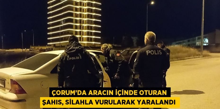 ÇORUM’DA ARACIN İÇİNDE OTURAN ŞAHIS, SİLAHLA VURULARAK YARALANDI