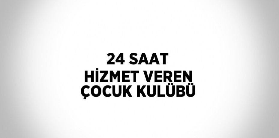 24 SAAT HİZMET VEREN ÇOCUK KULÜBÜ