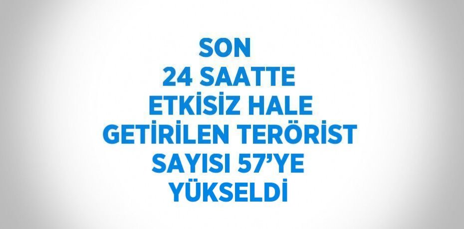 SON  24 SAATTE ETKİSİZ HALE GETİRİLEN TERÖRİST SAYISI 57’YE YÜKSELDİ