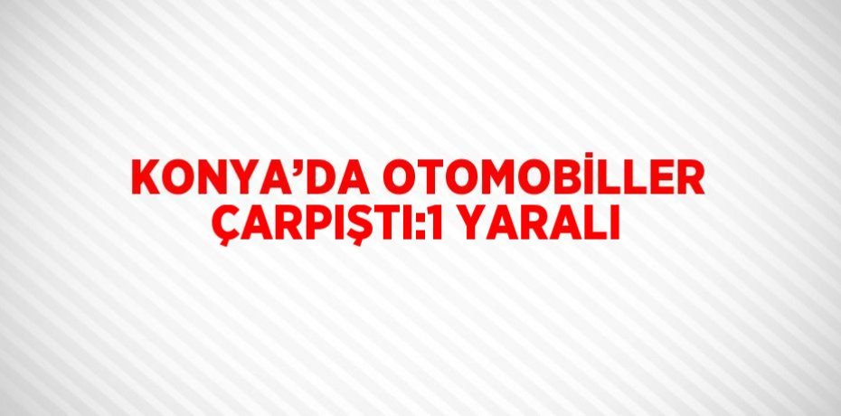 KONYA’DA OTOMOBİLLER ÇARPIŞTI:1 YARALI