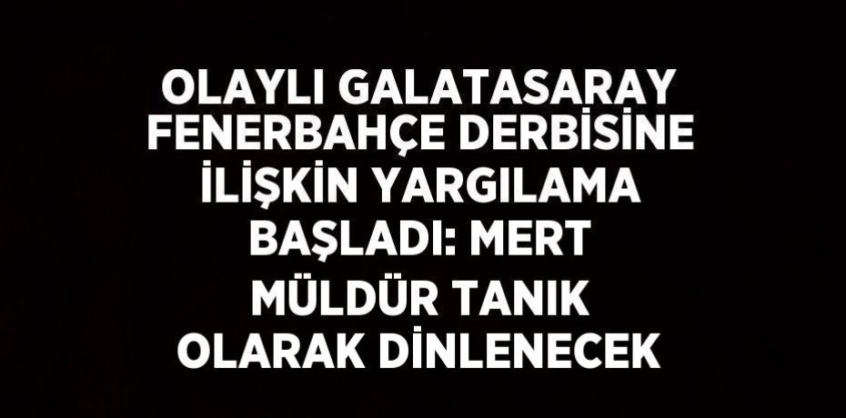 OLAYLI GALATASARAY FENERBAHÇE DERBİSİNE İLİŞKİN YARGILAMA BAŞLADI: MERT MÜLDÜR TANIK OLARAK DİNLENECEK