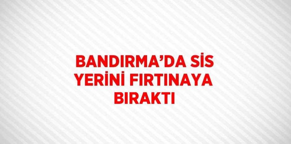 BANDIRMA’DA SİS YERİNİ FIRTINAYA BIRAKTI