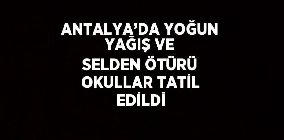 ANTALYA’DA YOĞUN YAĞIŞ VE SELDEN ÖTÜRÜ OKULLAR TATİL EDİLDİ