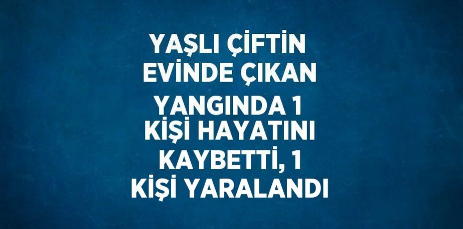 YAŞLI ÇİFTİN EVİNDE ÇIKAN YANGINDA 1 KİŞİ HAYATINI KAYBETTİ, 1 KİŞİ YARALANDI