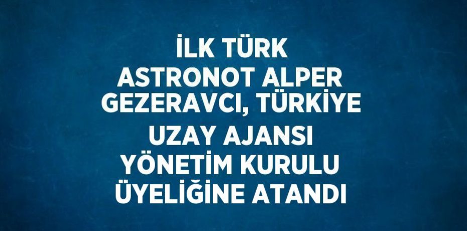 İLK TÜRK ASTRONOT ALPER GEZERAVCI, TÜRKİYE UZAY AJANSI YÖNETİM KURULU ÜYELİĞİNE ATANDI