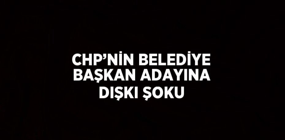 CHP’NİN BELEDİYE BAŞKAN ADAYINA DIŞKI ŞOKU