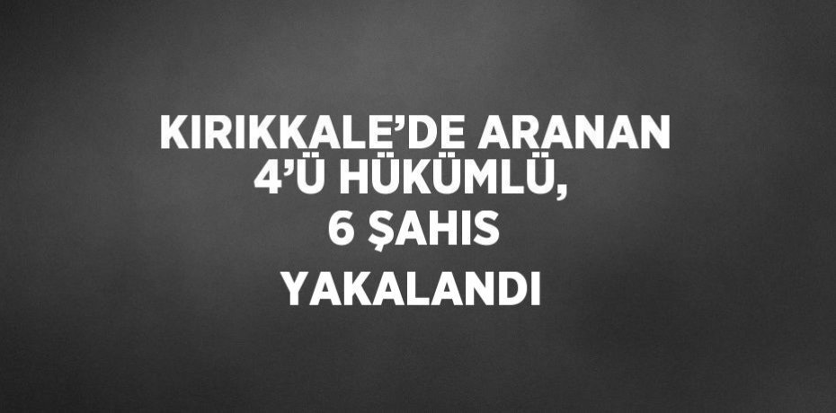 KIRIKKALE’DE ARANAN 4’Ü HÜKÜMLÜ, 6 ŞAHIS YAKALANDI
