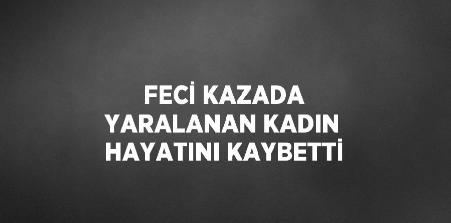 FECİ KAZADA YARALANAN KADIN HAYATINI KAYBETTİ