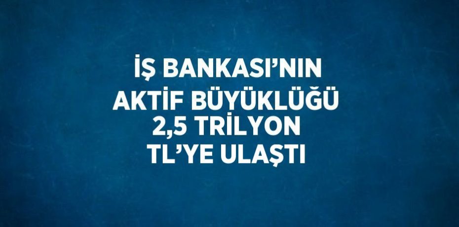 İŞ BANKASI’NIN AKTİF BÜYÜKLÜĞÜ 2,5 TRİLYON TL’YE ULAŞTI