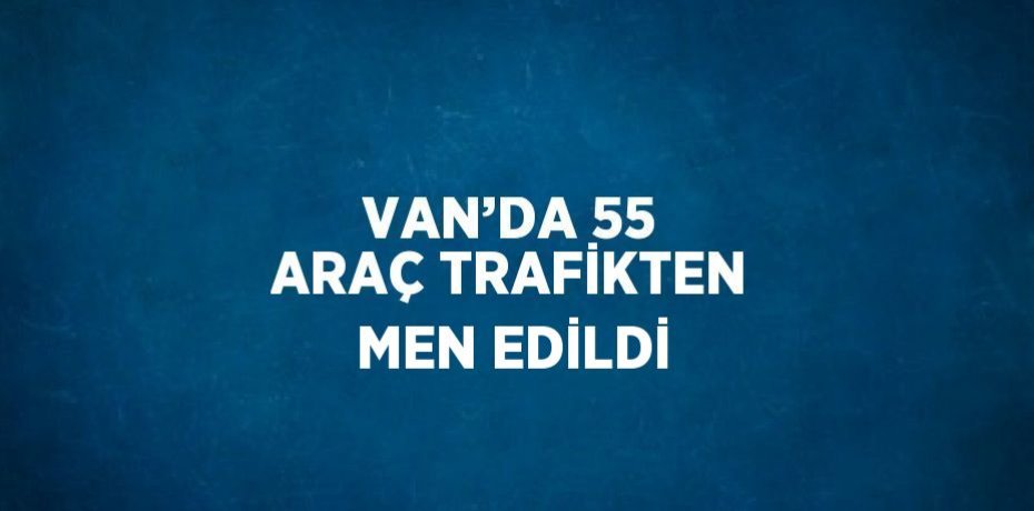VAN’DA 55 ARAÇ TRAFİKTEN MEN EDİLDİ