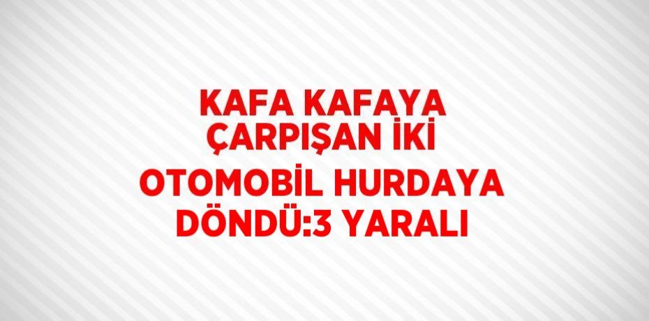 KAFA KAFAYA ÇARPIŞAN İKİ OTOMOBİL HURDAYA DÖNDÜ:3 YARALI