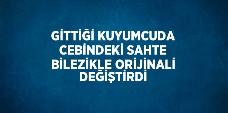 GİTTİĞİ KUYUMCUDA CEBİNDEKİ SAHTE BİLEZİKLE ORİJİNALİ DEĞİŞTİRDİ