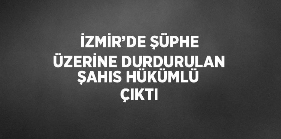 İZMİR’DE ŞÜPHE ÜZERİNE DURDURULAN ŞAHIS HÜKÜMLÜ ÇIKTI