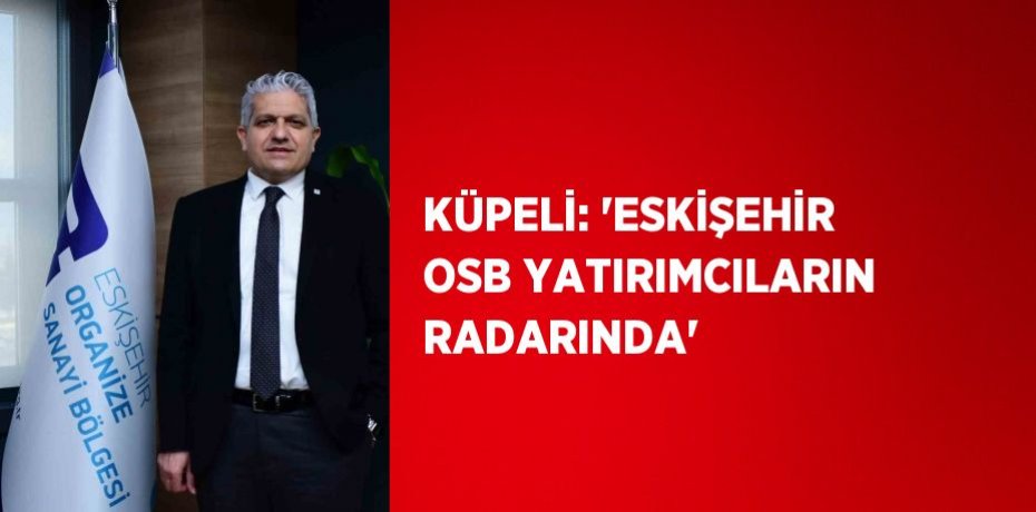 KÜPELİ: 'ESKİŞEHİR OSB YATIRIMCILARIN RADARINDA'