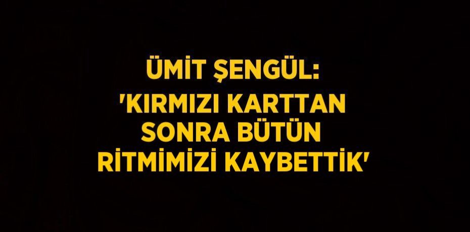 ÜMİT ŞENGÜL: 'KIRMIZI KARTTAN SONRA BÜTÜN RİTMİMİZİ KAYBETTİK'