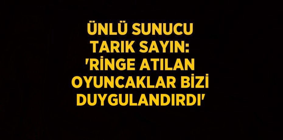 ÜNLÜ SUNUCU TARIK SAYIN: 'RİNGE ATILAN OYUNCAKLAR BİZİ DUYGULANDIRDI'