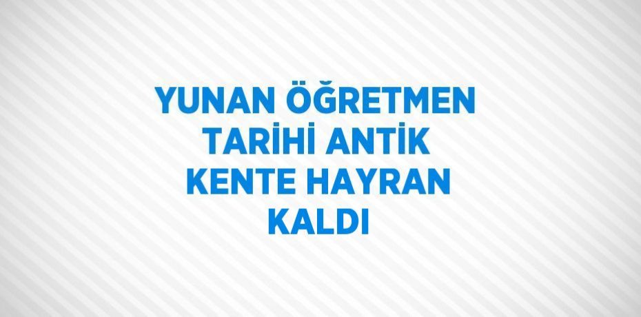 YUNAN ÖĞRETMEN TARİHİ ANTİK KENTE HAYRAN KALDI