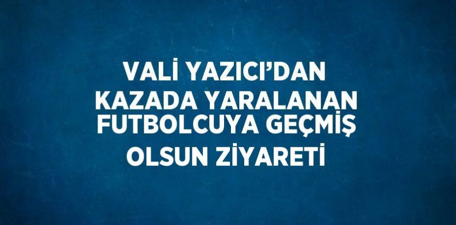 VALİ YAZICI’DAN KAZADA YARALANAN FUTBOLCUYA GEÇMİŞ OLSUN ZİYARETİ