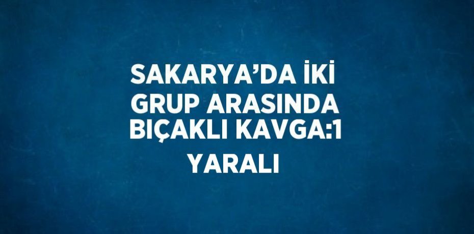 SAKARYA’DA İKİ GRUP ARASINDA BIÇAKLI KAVGA:1 YARALI