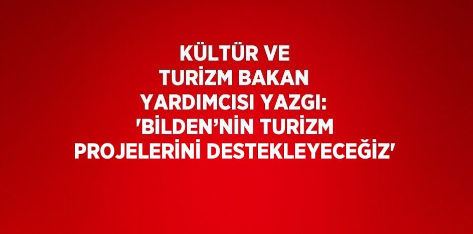 KÜLTÜR VE TURİZM BAKAN YARDIMCISI YAZGI: 'BİLDEN’NİN TURİZM PROJELERİNİ DESTEKLEYECEĞİZ'