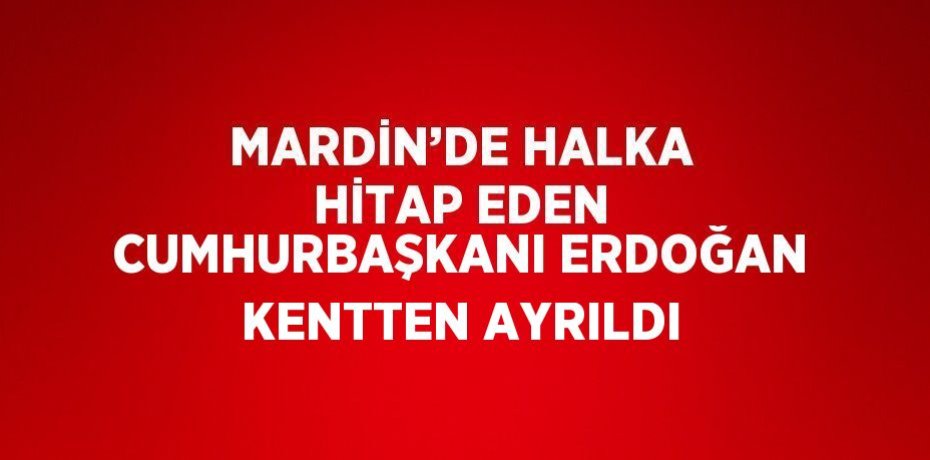 MARDİN’DE HALKA HİTAP EDEN CUMHURBAŞKANI ERDOĞAN KENTTEN AYRILDI