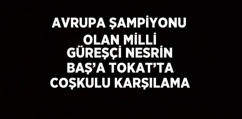 AVRUPA ŞAMPİYONU OLAN MİLLİ GÜREŞÇİ NESRİN BAŞ’A TOKAT’TA COŞKULU KARŞILAMA