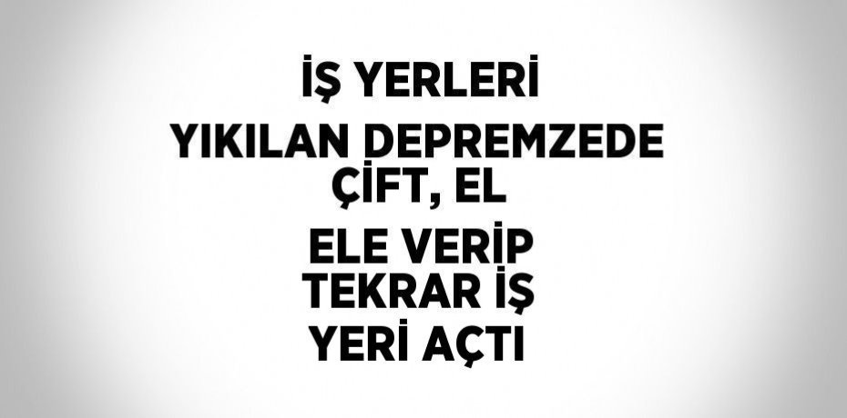 İŞ YERLERİ YIKILAN DEPREMZEDE ÇİFT, EL ELE VERİP TEKRAR İŞ YERİ AÇTI