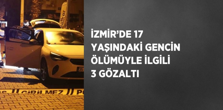 İZMİR’DE 17 YAŞINDAKİ GENCİN ÖLÜMÜYLE İLGİLİ 3 GÖZALTI