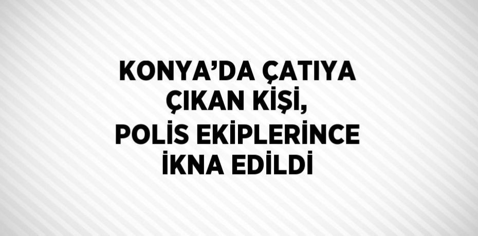 KONYA’DA ÇATIYA ÇIKAN KİŞİ, POLİS EKİPLERİNCE İKNA EDİLDİ