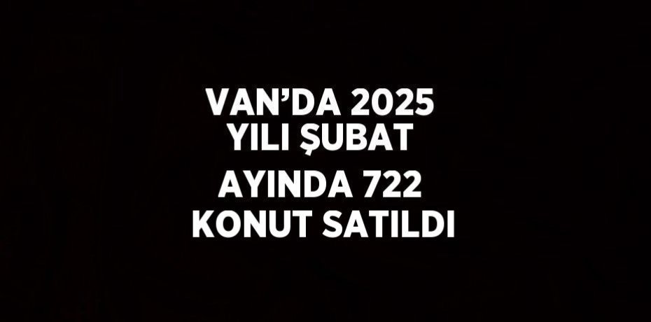 VAN’DA 2025 YILI ŞUBAT AYINDA 722 KONUT SATILDI