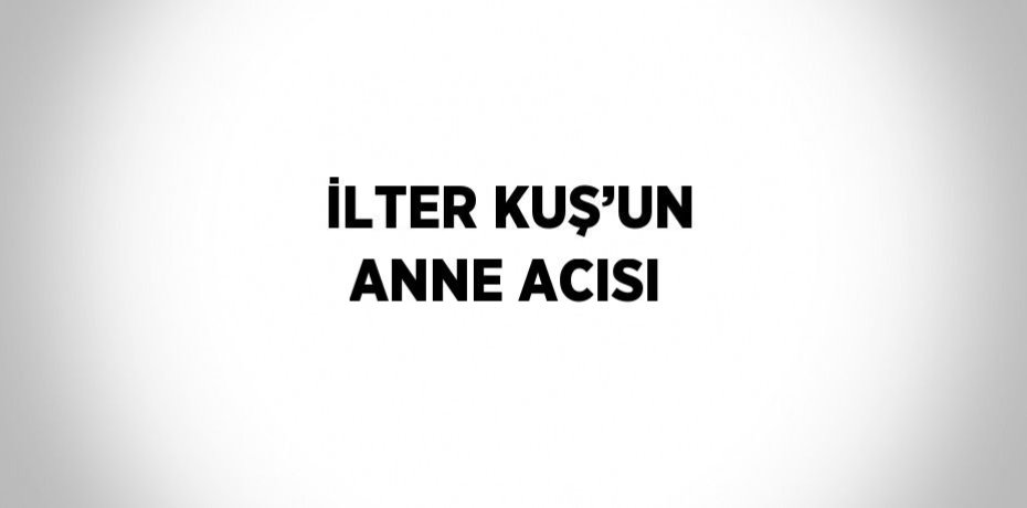 İLTER KUŞ’UN ANNE ACISI