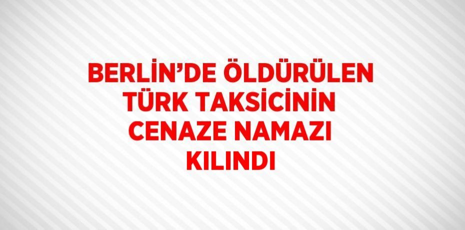 BERLİN’DE ÖLDÜRÜLEN TÜRK TAKSİCİNİN CENAZE NAMAZI KILINDI