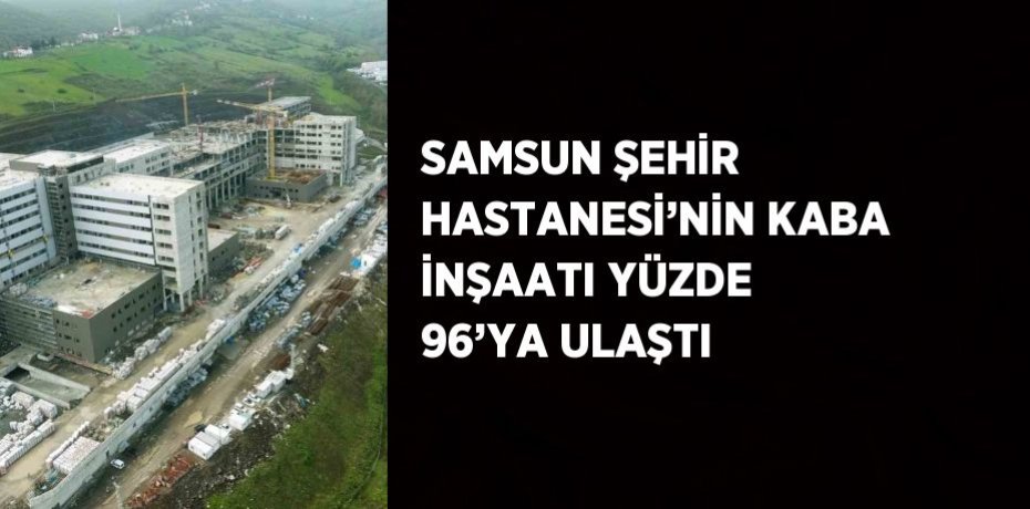 SAMSUN ŞEHİR HASTANESİ’NİN KABA İNŞAATI YÜZDE 96’YA ULAŞTI