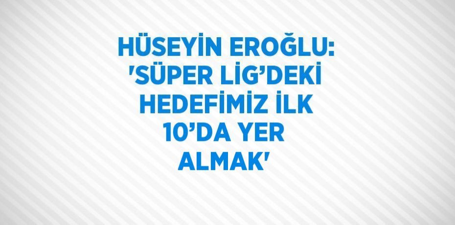 HÜSEYİN EROĞLU: 'SÜPER LİG’DEKİ HEDEFİMİZ İLK 10’DA YER ALMAK'