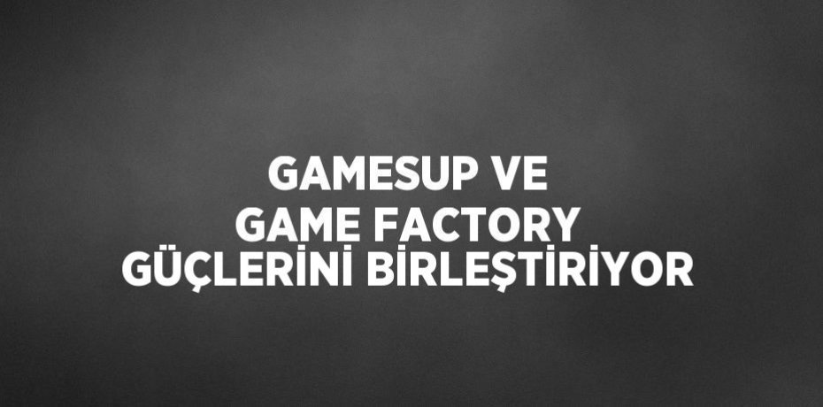 GAMESUP VE GAME FACTORY GÜÇLERİNİ BİRLEŞTİRİYOR