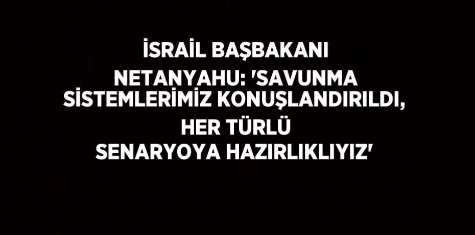 İSRAİL BAŞBAKANI NETANYAHU: 'SAVUNMA SİSTEMLERİMİZ KONUŞLANDIRILDI, HER TÜRLÜ SENARYOYA HAZIRLIKLIYIZ'