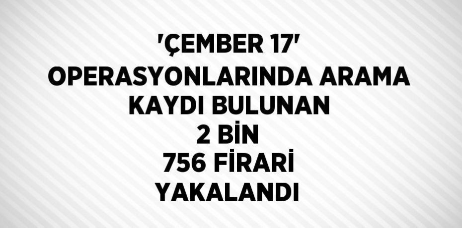 'ÇEMBER 17' OPERASYONLARINDA ARAMA KAYDI BULUNAN 2 BİN 756 FİRARİ YAKALANDI