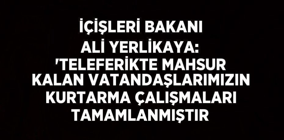İÇİŞLERİ BAKANI ALİ YERLİKAYA: 'TELEFERİKTE MAHSUR KALAN VATANDAŞLARIMIZIN KURTARMA ÇALIŞMALARI TAMAMLANMIŞTIR
