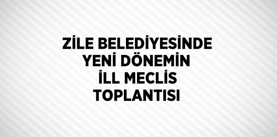 ZİLE BELEDİYESİNDE YENİ DÖNEMİN İLL MECLİS TOPLANTISI