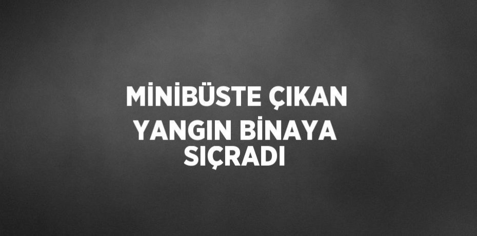 MİNİBÜSTE ÇIKAN YANGIN BİNAYA SIÇRADI