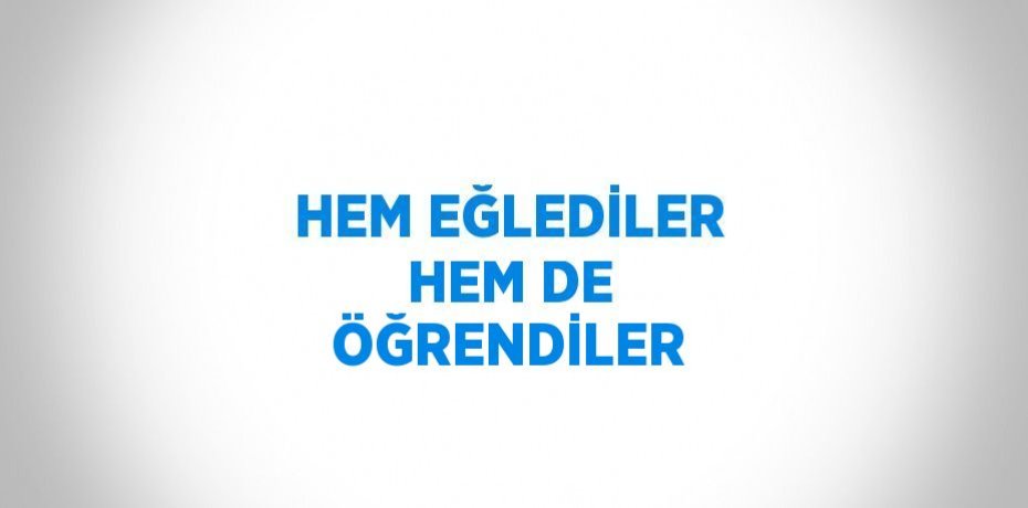 HEM EĞLEDİLER HEM DE ÖĞRENDİLER
