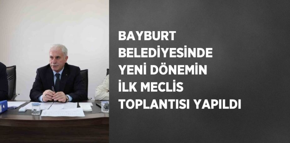 BAYBURT BELEDİYESİNDE YENİ DÖNEMİN İLK MECLİS TOPLANTISI YAPILDI