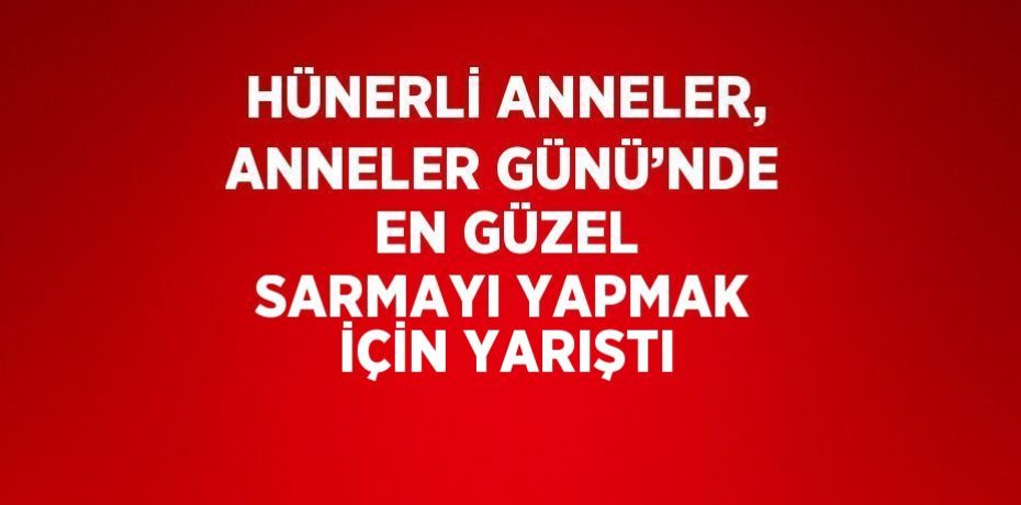 HÜNERLİ ANNELER, ANNELER GÜNÜ’NDE EN GÜZEL SARMAYI YAPMAK İÇİN YARIŞTI