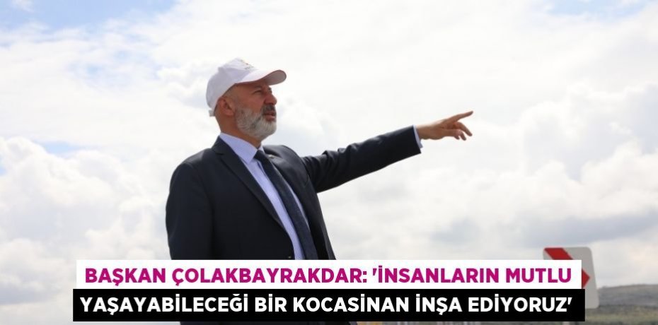 BAŞKAN ÇOLAKBAYRAKDAR: 'İNSANLARIN MUTLU YAŞAYABİLECEĞİ BİR KOCASİNAN İNŞA EDİYORUZ'