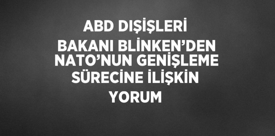 ABD DIŞİŞLERİ BAKANI BLİNKEN’DEN NATO’NUN GENİŞLEME SÜRECİNE İLİŞKİN YORUM