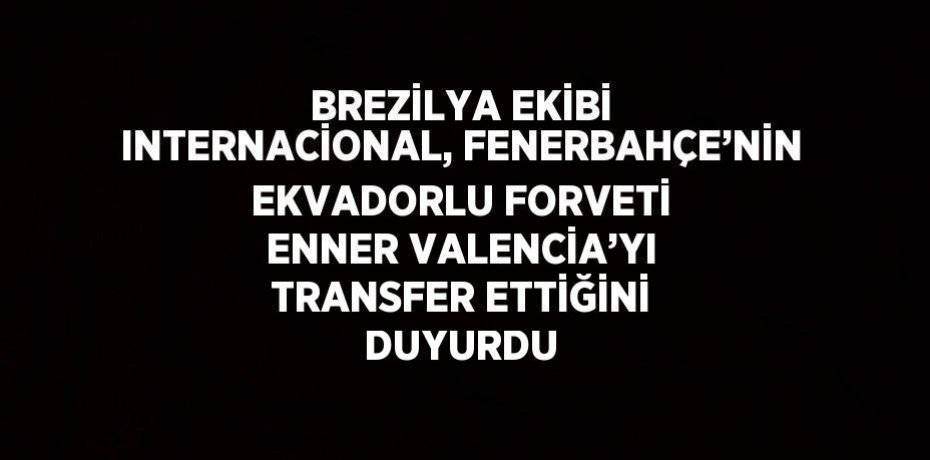 BREZİLYA EKİBİ INTERNACİONAL, FENERBAHÇE’NİN EKVADORLU FORVETİ ENNER VALENCİA’YI TRANSFER ETTİĞİNİ DUYURDU