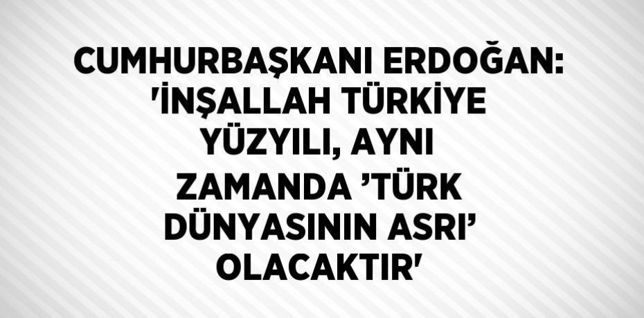 CUMHURBAŞKANI ERDOĞAN: 'İNŞALLAH TÜRKİYE YÜZYILI, AYNI ZAMANDA ’TÜRK DÜNYASININ ASRI’ OLACAKTIR'