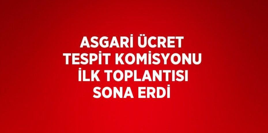 ASGARİ ÜCRET TESPİT KOMİSYONU İLK TOPLANTISI SONA ERDİ