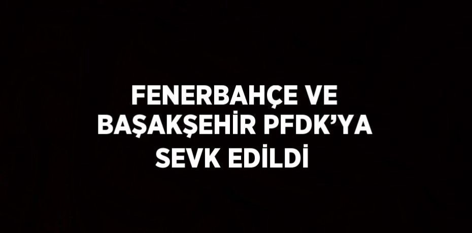 FENERBAHÇE VE BAŞAKŞEHİR PFDK’YA SEVK EDİLDİ
