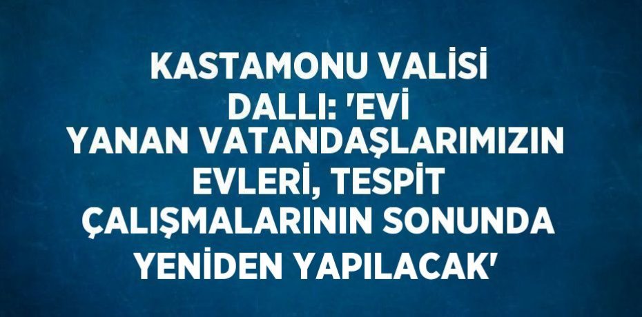 KASTAMONU VALİSİ DALLI: 'EVİ YANAN VATANDAŞLARIMIZIN EVLERİ, TESPİT ÇALIŞMALARININ SONUNDA YENİDEN YAPILACAK'